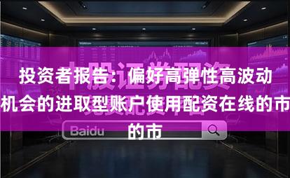 投资者报告：偏好高弹性高波动机会的进取型账户使用配资在线的市