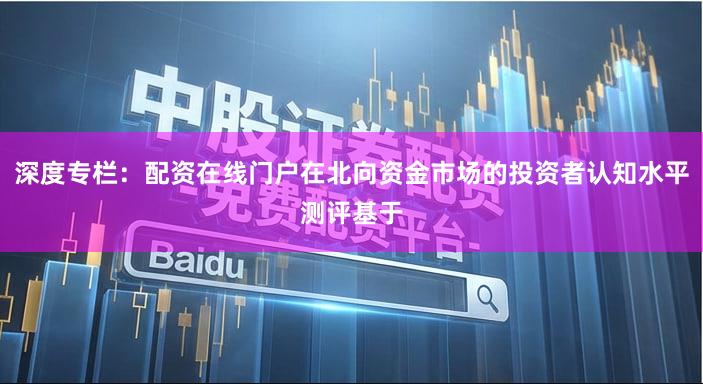 深度专栏：配资在线门户在北向资金市场的投资者认知水平测评基于