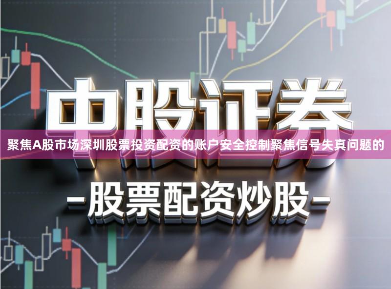 聚焦A股市场深圳股票投资配资的账户安全控制聚焦信号失真问题的