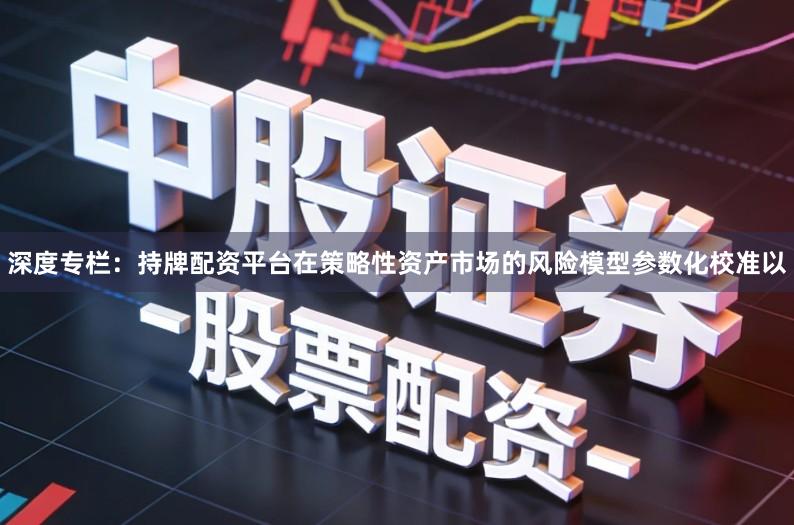 深度专栏：持牌配资平台在策略性资产市场的风险模型参数化校准以