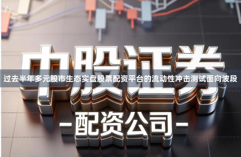 过去半年多元股市生态实盘股票配资平台的流动性冲击测试面向波段