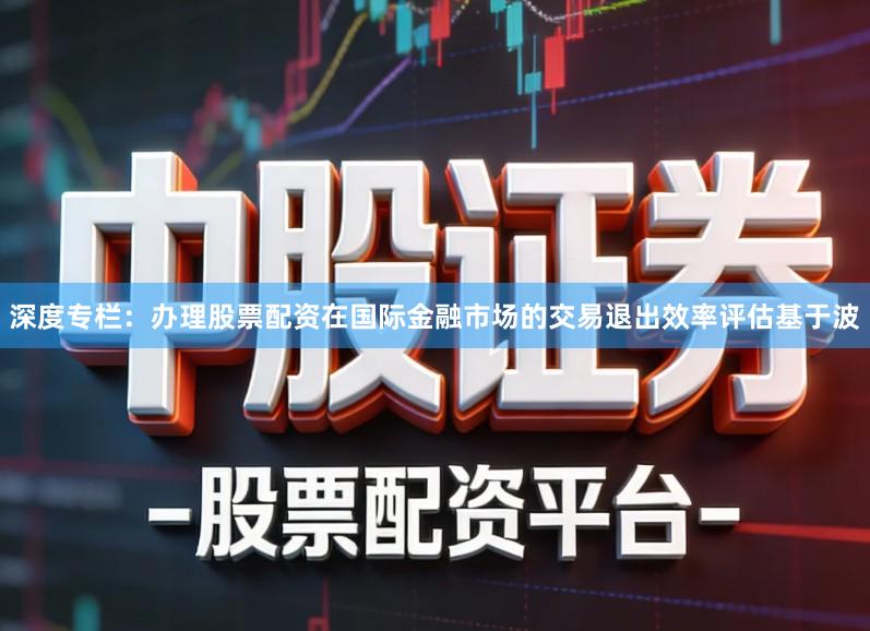 深度专栏：办理股票配资在国际金融市场的交易退出效率评估基于波