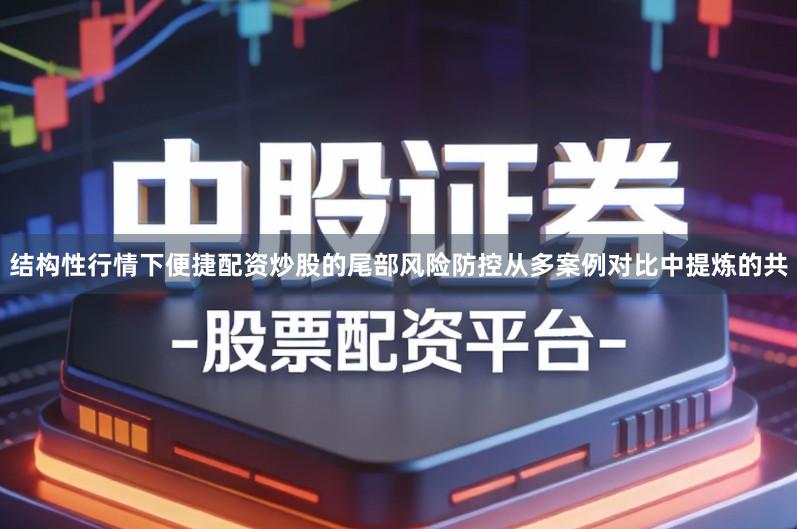 结构性行情下便捷配资炒股的尾部风险防控从多案例对比中提炼的共